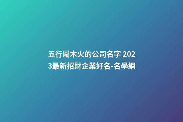 五行屬木火的公司名字 2023最新招財企業好名-名學網